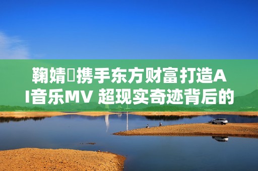 鞠婧祎携手东方财富打造AI音乐MV 超现实奇迹背后的故事