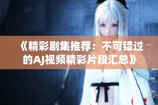 《精彩剧集推荐：不可错过的AJ视频精彩片段汇总》