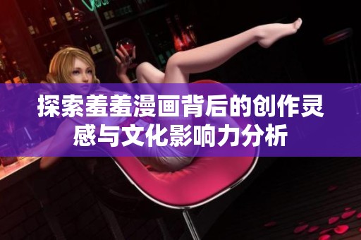 探索羞羞漫画背后的创作灵感与文化影响力分析