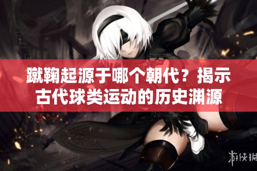 蹴鞠起源于哪个朝代？揭示古代球类运动的历史渊源