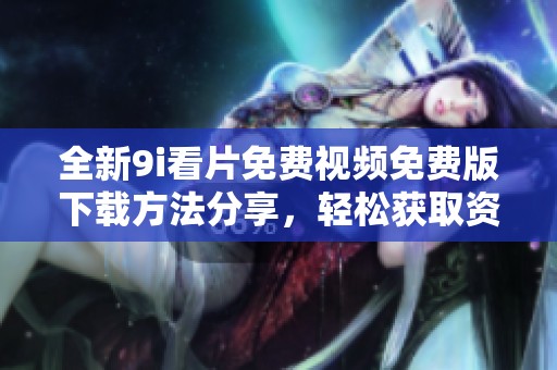 全新9i看片免费视频免费版下载方法分享，轻松获取资源，让观影体验更畅快