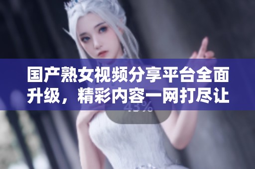 国产熟女视频分享平台全面升级，精彩内容一网打尽让你眼前一亮
