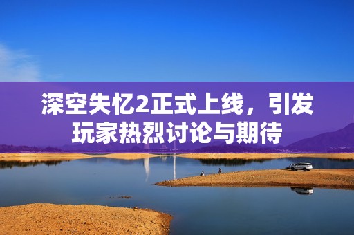 深空失忆2正式上线，引发玩家热烈讨论与期待
