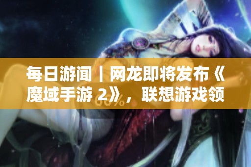 每日游闻｜网龙即将发布《魔域手游 2》，联想游戏领域迈出新步伐