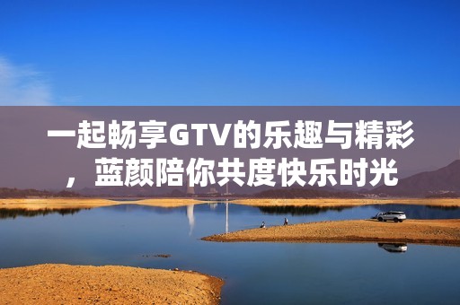 一起畅享GTV的乐趣与精彩，蓝颜陪你共度快乐时光
