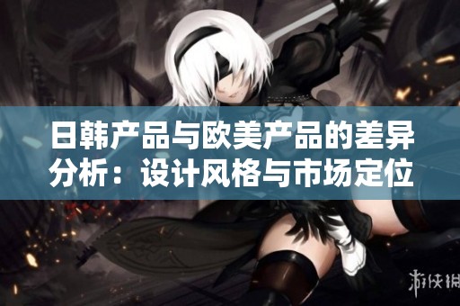 日韩产品与欧美产品的差异分析：设计风格与市场定位的对比