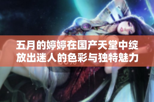 五月的婷婷在国产天堂中绽放出迷人的色彩与独特魅力