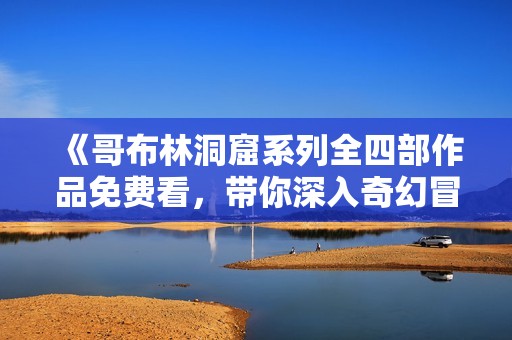 《哥布林洞窟系列全四部作品免费看，带你深入奇幻冒险世界》