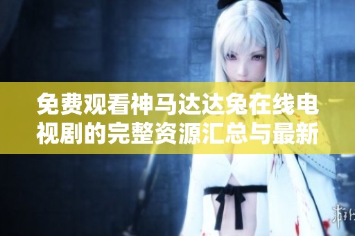 免费观看神马达达兔在线电视剧的完整资源汇总与最新信息观点