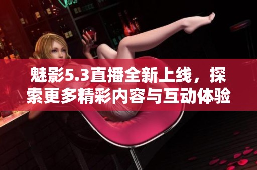 魅影5.3直播全新上线，探索更多精彩内容与互动体验
