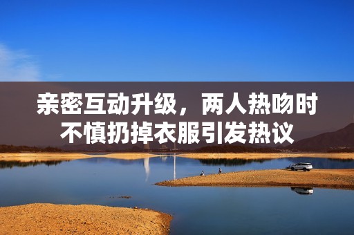 亲密互动升级，两人热吻时不慎扔掉衣服引发热议