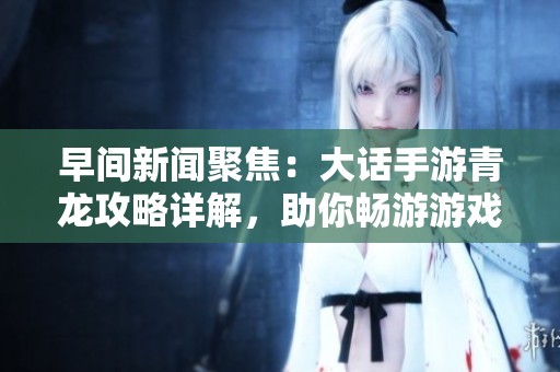 早间新闻聚焦：大话手游青龙攻略详解，助你畅游游戏世界