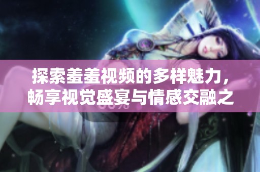 探索羞羞视频的多样魅力，畅享视觉盛宴与情感交融之旅