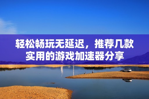 轻松畅玩无延迟，推荐几款实用的游戏加速器分享
