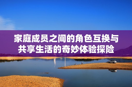 家庭成员之间的角色互换与共享生活的奇妙体验探险