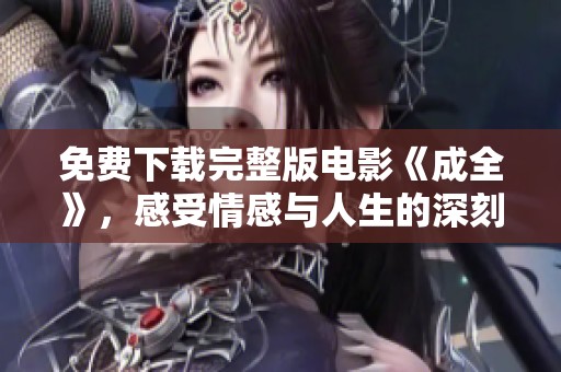 免费下载完整版电影《成全》，感受情感与人生的深刻交织与思考