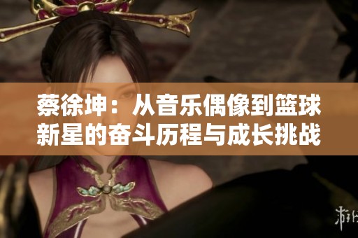 蔡徐坤：从音乐偶像到篮球新星的奋斗历程与成长挑战