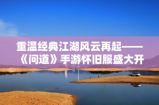 重温经典江湖风云再起——《问道》手游怀旧服盛大开启引发热潮