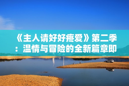 《主人请好好疼爱》第二季：温情与冒险的全新篇章即将开启
