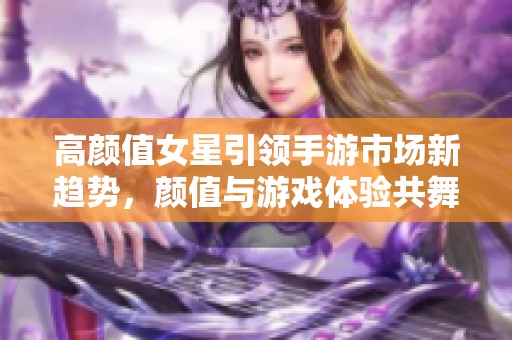 高颜值女星引领手游市场新趋势，颜值与游戏体验共舞