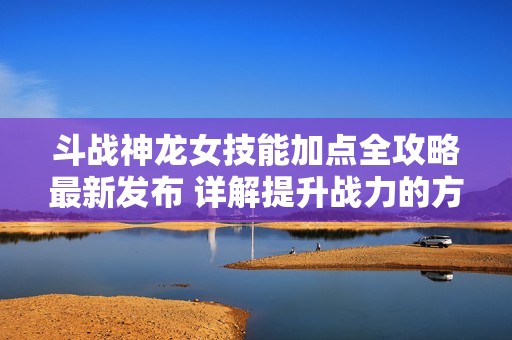 斗战神龙女技能加点全攻略最新发布 详解提升战力的方法和技巧