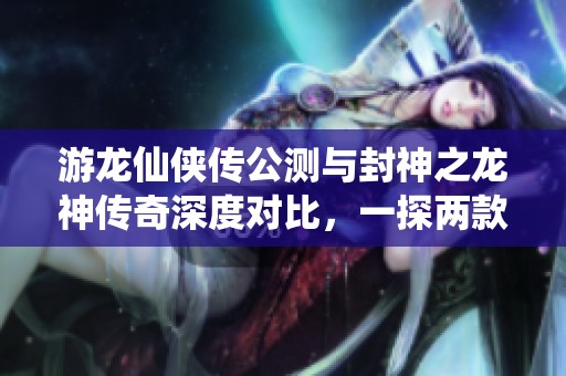 游龙仙侠传公测与封神之龙神传奇深度对比，一探两款手游的魅力所在