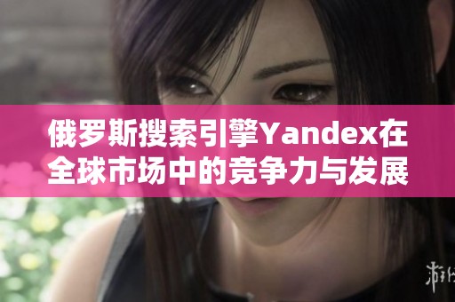 俄罗斯搜索引擎Yandex在全球市场中的竞争力与发展趋势分析