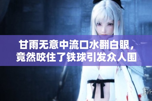 甘雨无意中流口水翻白眼，竟然咬住了铁球引发众人围观