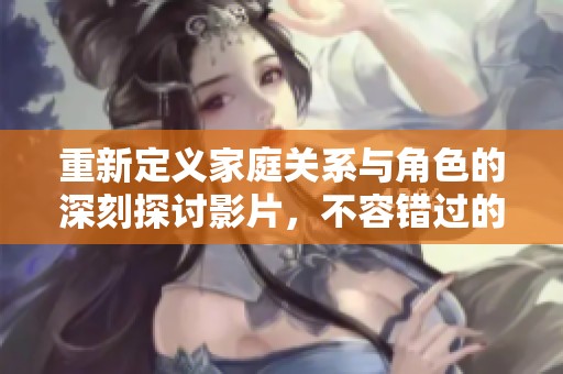 重新定义家庭关系与角色的深刻探讨影片，不容错过的精彩内容