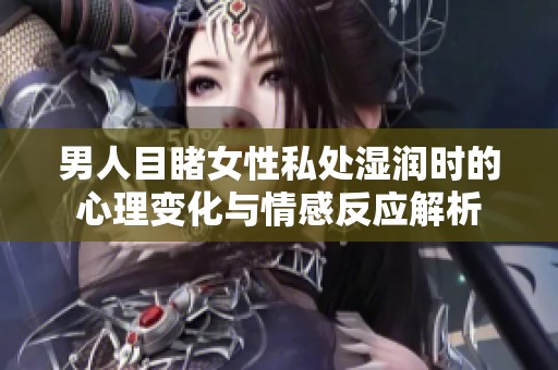 男人目睹女性私处湿润时的心理变化与情感反应解析
