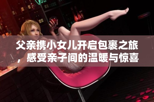 父亲携小女儿开启包裹之旅，感受亲子间的温暖与惊喜
