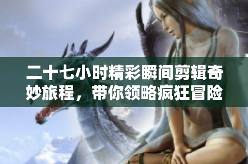 二十七小时精彩瞬间剪辑奇妙旅程，带你领略疯狂冒险背后的故事