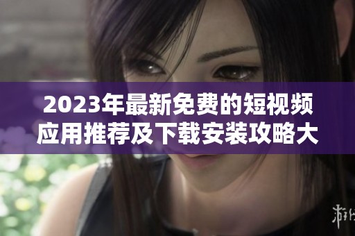 2023年最新免费的短视频应用推荐及下载安装攻略大全
