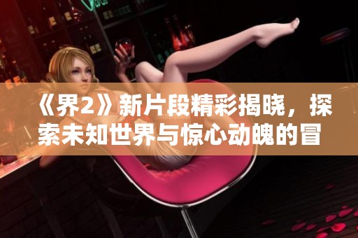 《界2》新片段精彩揭晓，探索未知世界与惊心动魄的冒险等你来体验