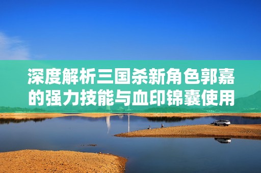 深度解析三国杀新角色郭嘉的强力技能与血印锦囊使用策略