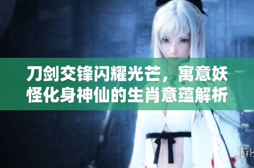 刀剑交锋闪耀光芒，寓意妖怪化身神仙的生肖意蕴解析