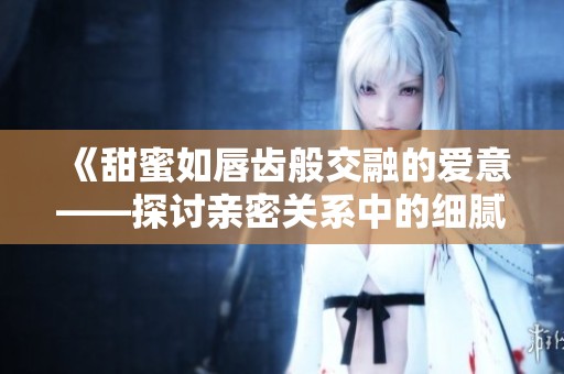 《甜蜜如唇齿般交融的爱意——探讨亲密关系中的细腻情感》