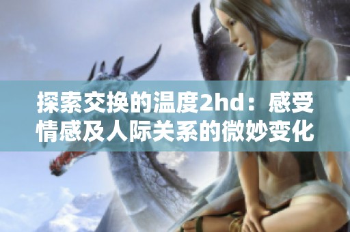探索交换的温度2hd：感受情感及人际关系的微妙变化与深刻影响