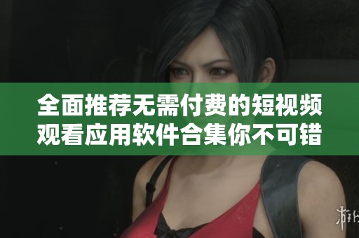 全面推荐无需付费的短视频观看应用软件合集你不可错过