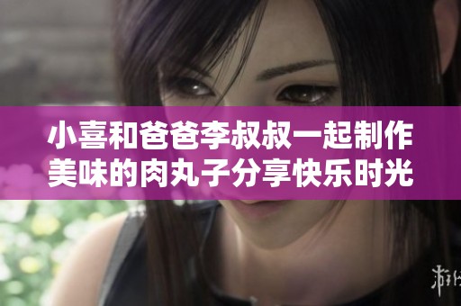 小喜和爸爸李叔叔一起制作美味的肉丸子分享快乐时光