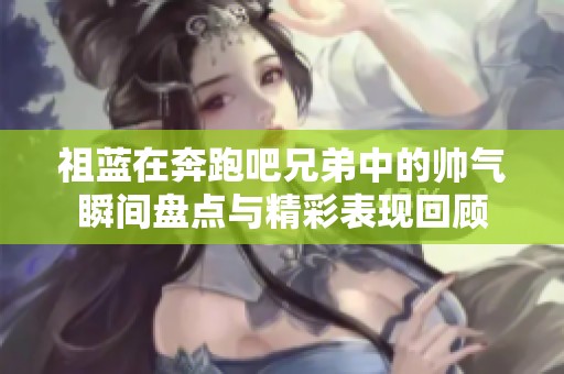 祖蓝在奔跑吧兄弟中的帅气瞬间盘点与精彩表现回顾