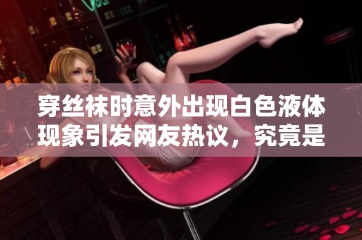 穿丝袜时意外出现白色液体现象引发网友热议，究竟是什么原因造成的
