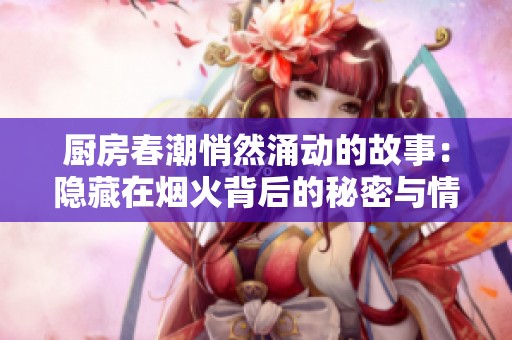 厨房春潮悄然涌动的故事：隐藏在烟火背后的秘密与情感