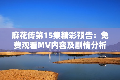 麻花传第15集精彩预告：免费观看MV内容及剧情分析全解读