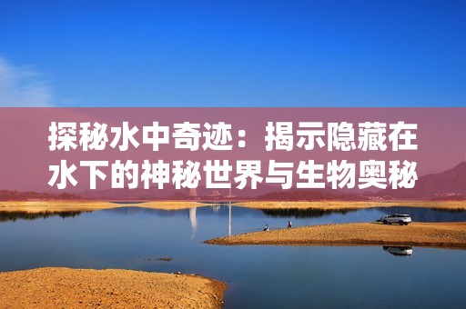 探秘水中奇迹：揭示隐藏在水下的神秘世界与生物奥秘