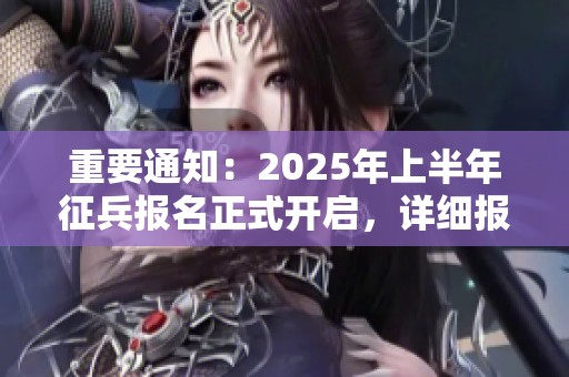 重要通知：2025年上半年征兵报名正式开启，详细报名攻略解析来袭！