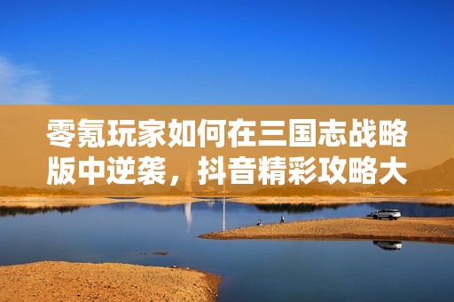 零氪玩家如何在三国志战略版中逆袭，抖音精彩攻略大揭秘