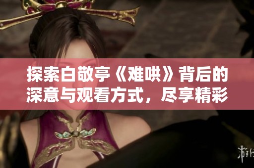 探索白敬亭《难哄》背后的深意与观看方式，尽享精彩视频体验助手