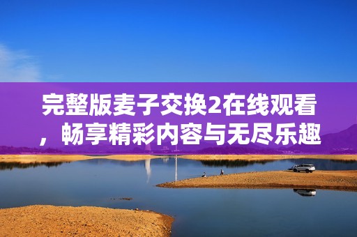 完整版麦子交换2在线观看，畅享精彩内容与无尽乐趣