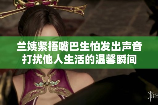 兰姨紧捂嘴巴生怕发出声音打扰他人生活的温馨瞬间